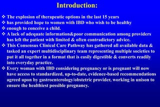 Introduction:
 The explosion of therapeutic options in the last 15 years
 has provided hope to women with IBD who wish to be healthy
 enough to conceive a child.
 A lack of adequate information&poor communication among providers
has left the patient with limited & often contradictory advice.
 This Consensus Clinical Care Pathway has gathered all available data &
tasked an expert multidisciplinary team representing multiple societies to
put it all together in a format that is easily digestible & converts readily
into everyday practice.
 Every woman with IBD considering pregnancy or is pregnant will now
have access to standardized, up-to-date, evidence-based recommendations
agreed upon by gastroenterology/obstetric provider, working in unison to
ensure the healthiest possible pregnancy.
 