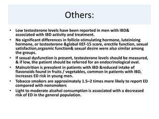 Others:
• Low testosterone levels have been reported in men with IBD&
associated with IBD activity and treatment.
• No significant differences in follicle-stimulating hormone, luteinizing
hormone, or testosterone &global IIEF-15 score, erectile function, sexual
satisfaction,orgasmic function& sexual desire were also similar among
the groups.
• If sexual dysfunction is present, testosterone levels should be measured,
& if low, the patient should be referred for an endocrinological eval.
• Malnutrition is prevalent in patients with IBD &reduced intake of
flavonoids found in fruits / vegetables, common in patients with IBD,
increases ED risk in young men.
• Tobacco smokers are approximately 1.5–2 times more likely to report ED
compared with nonsmokers
• Light to moderate alcohol consumption is associated with a decreased
risk of ED in the general population.
 