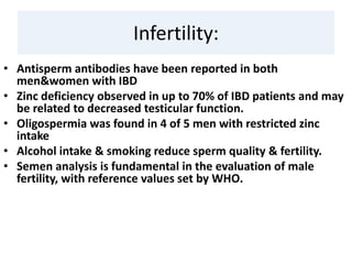 Infertility:
• Antisperm antibodies have been reported in both
men&women with IBD
• Zinc deficiency observed in up to 70% of IBD patients and may
be related to decreased testicular function.
• Oligospermia was found in 4 of 5 men with restricted zinc
intake
• Alcohol intake & smoking reduce sperm quality & fertility.
• Semen analysis is fundamental in the evaluation of male
fertility, with reference values set by WHO.
 