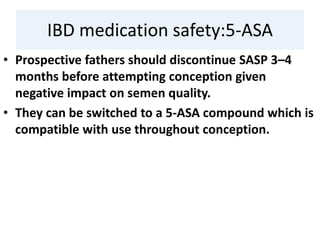 IBD medication safety:5-ASA
• Prospective fathers should discontinue SASP 3–4
months before attempting conception given
negative impact on semen quality.
• They can be switched to a 5-ASA compound which is
compatible with use throughout conception.
 
