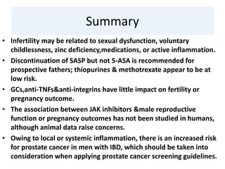 Summary
• Infertility may be related to sexual dysfunction, voluntary
childlessness, zinc deficiency,medications, or active inflammation.
• Discontinuation of SASP but not 5-ASA is recommended for
prospective fathers; thiopurines & methotrexate appear to be at
low risk.
• GCs,anti-TNFs&anti-integrins have little impact on fertility or
pregnancy outcome.
• The association between JAK inhibitors &male reproductive
function or pregnancy outcomes has not been studied in humans,
although animal data raise concerns.
• Owing to local or systemic inflammation, there is an increased risk
for prostate cancer in men with IBD, which should be taken into
consideration when applying prostate cancer screening guidelines.
 