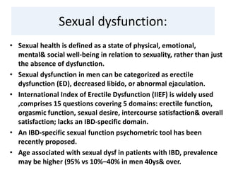 Sexual dysfunction:
• Sexual health is defined as a state of physical, emotional,
mental& social well-being in relation to sexuality, rather than just
the absence of dysfunction.
• Sexual dysfunction in men can be categorized as erectile
dysfunction (ED), decreased libido, or abnormal ejaculation.
• International Index of Erectile Dysfunction (IIEF) is widely used
,comprises 15 questions covering 5 domains: erectile function,
orgasmic function, sexual desire, intercourse satisfaction& overall
satisfaction; lacks an IBD-specific domain.
• An IBD-specific sexual function psychometric tool has been
recently proposed.
• Age associated with sexual dysf in patients with IBD, prevalence
may be higher (95% vs 10%–40% in men 40ys& over.
 
