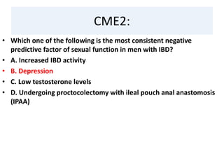 CME2:
• Which one of the following is the most consistent negative
predictive factor of sexual function in men with IBD?
• A. Increased IBD activity
• B. Depression
• C. Low testosterone levels
• D. Undergoing proctocolectomy with ileal pouch anal anastomosis
(IPAA)
 