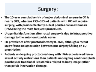 Surgery:
• The 10-year cumulative risk of major abdominal surgery in CD is
nearly 50%, whereas 25%–35% of patients with UC will require
surgery, with proctocolectomy & ileal pouch-anal anastomosis
(IPAA) being the most frequent procedures.
• Urogenital dysfunction after rectal surgery is due to intraoperative
damage to the autonomic pelvic nerve
• ED prevalence after proctocolectomy 0- 26%, although a recent
study found no association between IBD surgery&filling an ED
prescription.
• Patients undergoing proctocolectomy with IPAA experienced fewer
sexual activity restrictions than patients undergoing continent (Koch
pouches) or traditional ileostomies related to body image rather
than pelvic innervation damage.
 