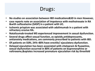 Drugs:
• No studies on association between IBD medications&SD in men However,
• case reports note an association of impotence with methotrexate in RA
&with sulfasalazine (SASP) in a patient with UC.
• Ischemic priapism was associated with adalimumab in a patient with
refractory erosive RA.
• Natalizumab-treated MS experienced improvement in sexual dysfunction.
• Several drugs affect sexual function, as opioids,antidepressants,
antianxiety medications, are commonly prescribed to patients with IBD.
• Of patients on SSRI, 24%–80% have erectile/ ejaculatory dysfunction.
• Delayed ejaculation has been associated with citalopram & fluoxetine,
sexual dysfunction occurred in 80% of patients on buprenorphine or
naltrexone,&opiates increased premature ejaculation risk by threefold
 