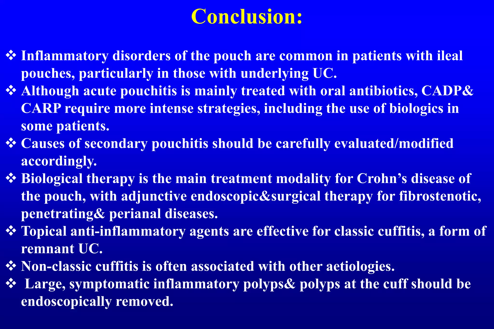 Conclusion:
 Inflammatory disorders of the pouch are common in patients with ileal
pouches, particularly in those with underlying UC.
 Although acute pouchitis is mainly treated with oral antibiotics, CADP&
CARP require more intense strategies, including the use of biologics in
some patients.
 Causes of secondary pouchitis should be carefully evaluated/modified
accordingly.
 Biological therapy is the main treatment modality for Crohn’s disease of
the pouch, with adjunctive endoscopic&surgical therapy for fibrostenotic,
penetrating& perianal diseases.
 Topical anti-inflammatory agents are effective for classic cuffitis, a form of
remnant UC.
 Non-classic cuffitis is often associated with other aetiologies.
 Large, symptomatic inflammatory polyps& polyps at the cuff should be
endoscopically removed.
 