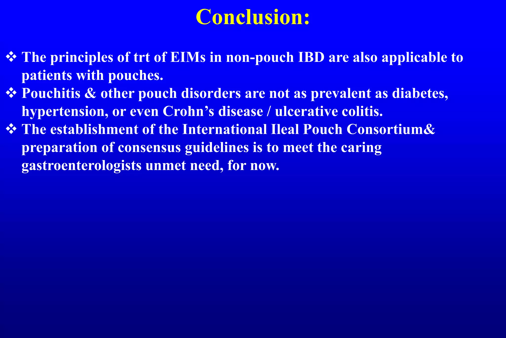 Conclusion:
 The principles of trt of EIMs in non-pouch IBD are also applicable to
patients with pouches.
 Pouchitis & other pouch disorders are not as prevalent as diabetes,
hypertension, or even Crohn’s disease / ulcerative colitis.
 The establishment of the International Ileal Pouch Consortium&
preparation of consensus guidelines is to meet the caring
gastroenterologists unmet need, for now.
 