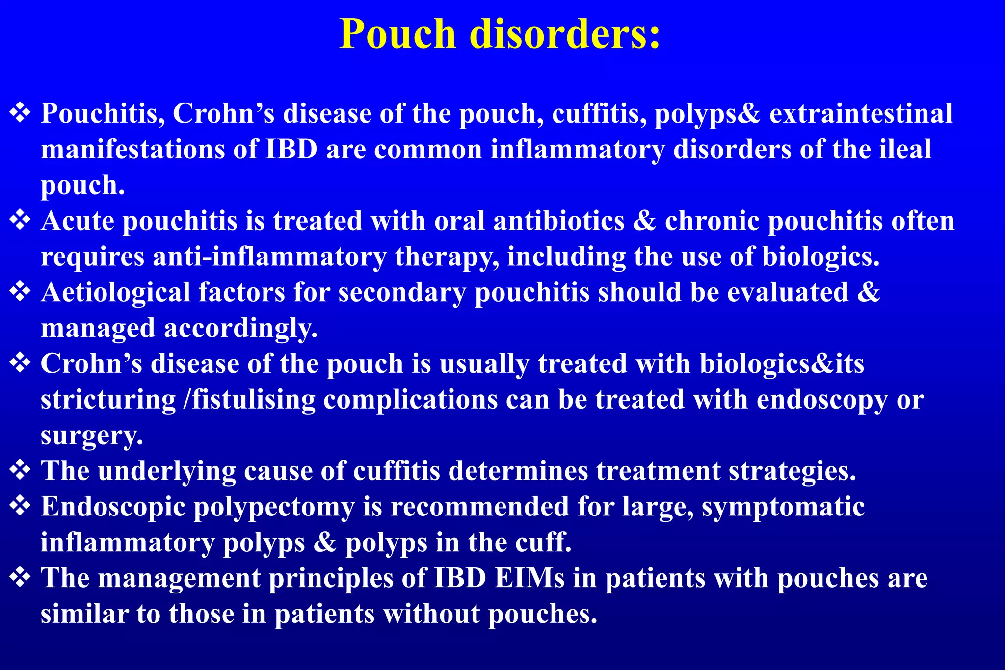 Pouch disorders:
 Pouchitis, Crohn’s disease of the pouch, cuffitis, polyps& extraintestinal
manifestations of IBD are common inflammatory disorders of the ileal
pouch.
 Acute pouchitis is treated with oral antibiotics & chronic pouchitis often
requires anti-inflammatory therapy, including the use of biologics.
 Aetiological factors for secondary pouchitis should be evaluated &
managed accordingly.
 Crohn’s disease of the pouch is usually treated with biologics&its
stricturing /fistulising complications can be treated with endoscopy or
surgery.
 The underlying cause of cuffitis determines treatment strategies.
 Endoscopic polypectomy is recommended for large, symptomatic
inflammatory polyps & polyps in the cuff.
 The management principles of IBD EIMs in patients with pouches are
similar to those in patients without pouches.
 