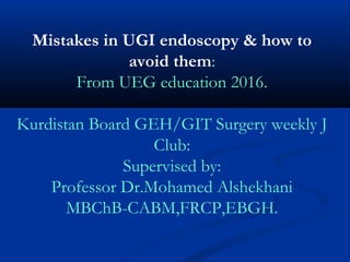 Mistakes in UGI endoscopy & how to
avoid them:
From UEG education 2016.
Kurdistan Board GEH/GIT Surgery weekly J
Club:
Supervised by:
Professor Dr.Mohamed Alshekhani
MBChB-CABM,FRCP,EBGH.
 