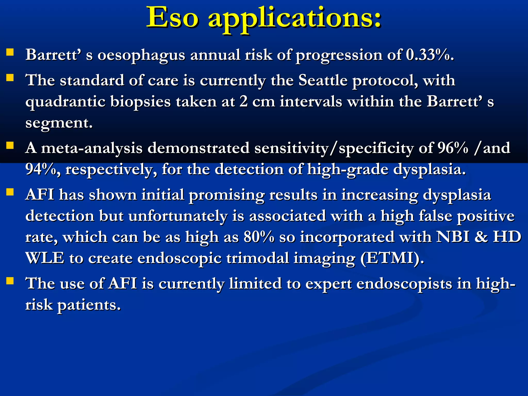 Eso applications:Eso applications:
 Barrett’ s oesophagus annual risk of progression of 0.33%.Barrett’ s oesophagus annual risk of progression of 0.33%.
 The standard of care is currently the Seattle protocol, withThe standard of care is currently the Seattle protocol, with
quadrantic biopsies taken at 2 cm intervals within the Barrett’ squadrantic biopsies taken at 2 cm intervals within the Barrett’ s
segment.segment.
 A meta-analysis demonstrated sensitivity/specificity of 96% /andA meta-analysis demonstrated sensitivity/specificity of 96% /and
94%, respectively, for the detection of high-grade dysplasia.94%, respectively, for the detection of high-grade dysplasia.
 AFI has shown initial promising results in increasing dysplasiaAFI has shown initial promising results in increasing dysplasia
detection but unfortunately is associated with a high false positivedetection but unfortunately is associated with a high false positive
rate, which can be as high as 80% so incorporated with NBI & HDrate, which can be as high as 80% so incorporated with NBI & HD
WLE to create endoscopic trimodal imaging (ETMI).WLE to create endoscopic trimodal imaging (ETMI).
 The use of AFI is currently limited to expert endoscopists in high-The use of AFI is currently limited to expert endoscopists in high-
riskrisk patients.patients.
 