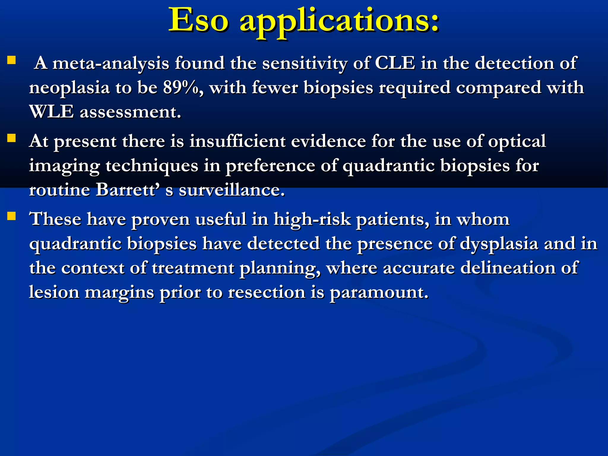 Eso applications:Eso applications:
 A meta-analysis found the sensitivity of CLE in the detection ofA meta-analysis found the sensitivity of CLE in the detection of
neoplasia to be 89%, with fewer biopsies required compared withneoplasia to be 89%, with fewer biopsies required compared with
WLE assessment.WLE assessment.
 At present there is insufficient evidence for the use of opticalAt present there is insufficient evidence for the use of optical
imaging techniques in preference of quadrantic biopsies forimaging techniques in preference of quadrantic biopsies for
routine Barrett’ s surveillance.routine Barrett’ s surveillance.
 These have proven useful in high-risk patients, in whomThese have proven useful in high-risk patients, in whom
quadrantic biopsies have detected the presence of dysplasia and inquadrantic biopsies have detected the presence of dysplasia and in
the context of treatment planning, where accurate delineation ofthe context of treatment planning, where accurate delineation of
lesion margins prior to resection is paramount.lesion margins prior to resection is paramount.
 