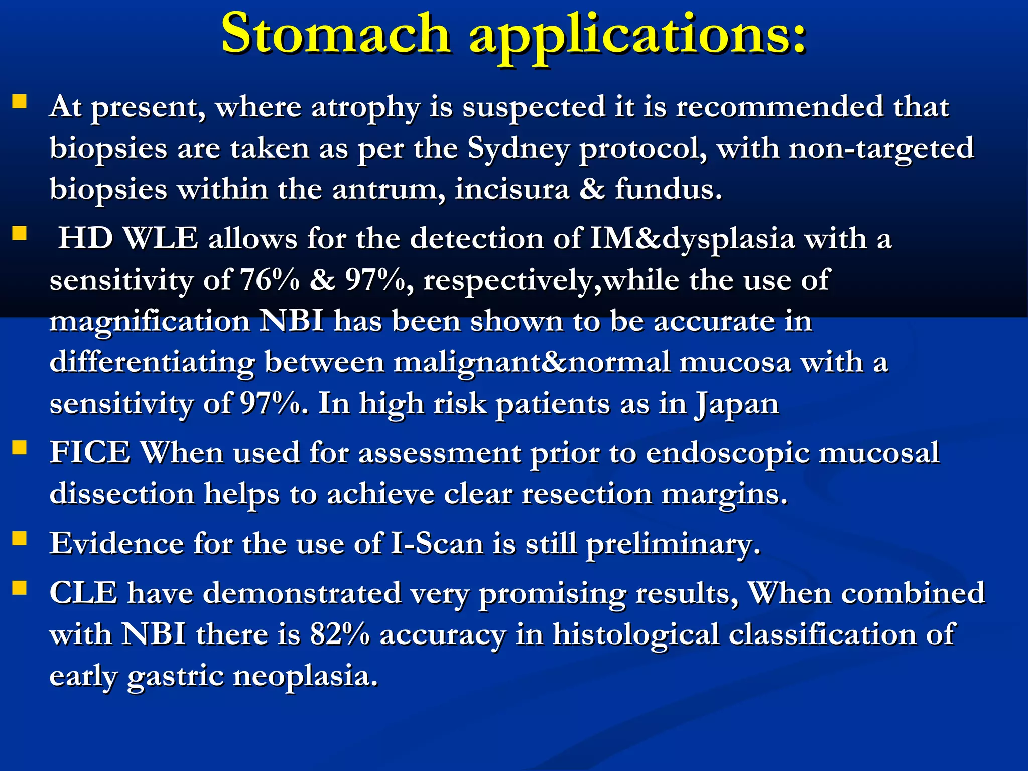 Stomach applications:Stomach applications:
 At present, where atrophy is suspected it is recommended thatAt present, where atrophy is suspected it is recommended that
biopsies are taken as per the Sydney protocol, with non-targetedbiopsies are taken as per the Sydney protocol, with non-targeted
biopsies within thebiopsies within the antrum, incisura & fundus.antrum, incisura & fundus.
 HD WLE allows for the detection of IM&dysplasia with aHD WLE allows for the detection of IM&dysplasia with a
sensitivity of 76% & 97%, respectively,while the use ofsensitivity of 76% & 97%, respectively,while the use of
magnification NBI has been shown to be accurate inmagnification NBI has been shown to be accurate in
differentiating between malignant&normal mucosa with adifferentiating between malignant&normal mucosa with a
sensitivity of 97%. In high risk patients as in Japansensitivity of 97%. In high risk patients as in Japan
 FICE When used for assessment prior to endoscopic mucosalFICE When used for assessment prior to endoscopic mucosal
dissection helps to achieve clear resection margins.dissection helps to achieve clear resection margins.
 Evidence for the use of I-Scan is still preliminary.Evidence for the use of I-Scan is still preliminary.
 CLE have demonstrated very promising results, When combinedCLE have demonstrated very promising results, When combined
with NBI there is 82% accuracy in histological classification ofwith NBI there is 82% accuracy in histological classification of
early gastric neoplasia.early gastric neoplasia.
 