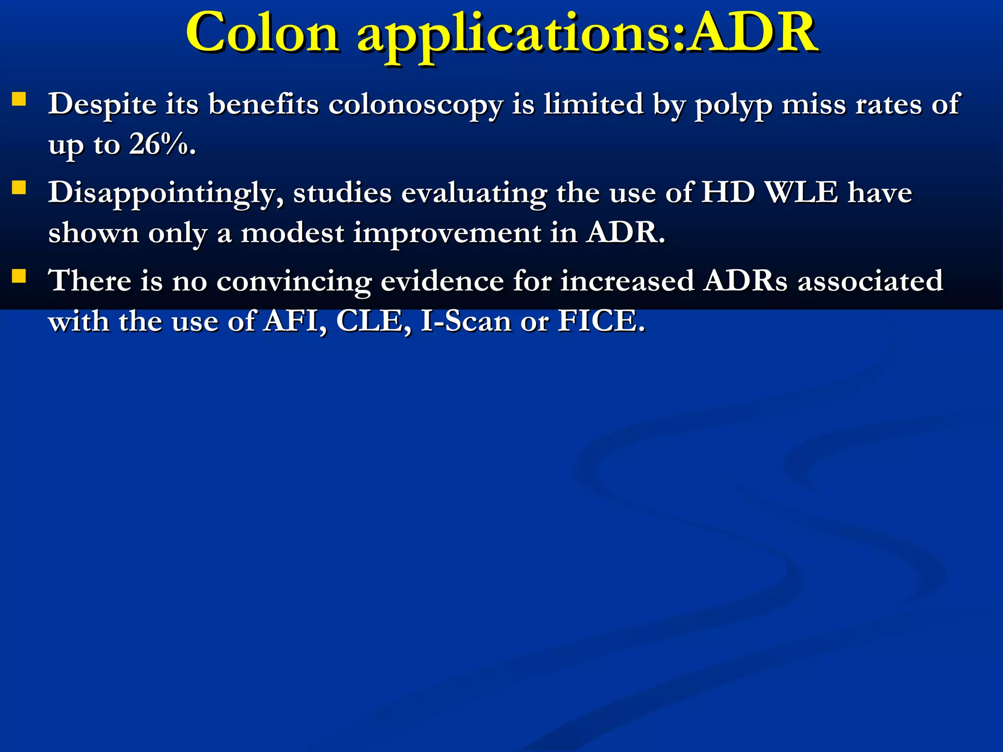 Colon applications:ADRColon applications:ADR
 Despite its benefits colonoscopy is limited by polyp miss rates ofDespite its benefits colonoscopy is limited by polyp miss rates of
up to 26%.up to 26%.
 Disappointingly, studies evaluating the use of HD WLE haveDisappointingly, studies evaluating the use of HD WLE have
shown only a modest improvement in ADR.shown only a modest improvement in ADR.
 There is no convincing evidence for increased ADRs associatedThere is no convincing evidence for increased ADRs associated
with the use of AFI, CLE, I-Scan or FICE.with the use of AFI, CLE, I-Scan or FICE.
 