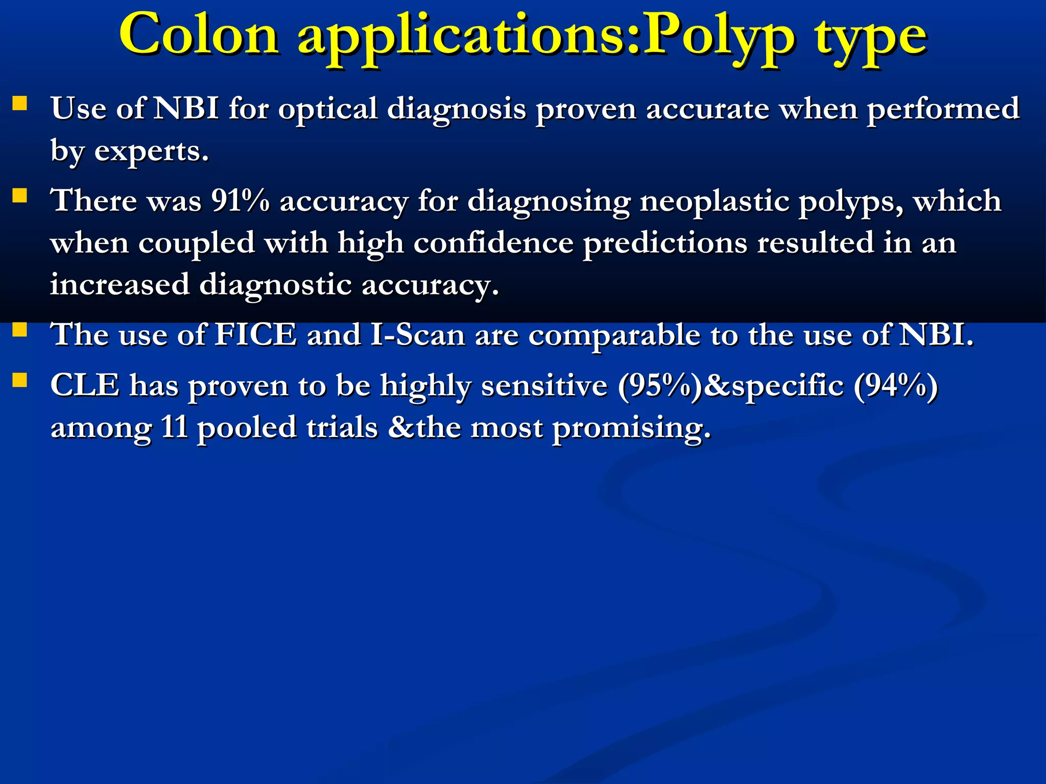 Colon applications:Polyp typeColon applications:Polyp type
 Use of NBI for optical diagnosis proven accurate when performedUse of NBI for optical diagnosis proven accurate when performed
by experts.by experts.
 There was 91% accuracy for diagnosing neoplastic polyps, whichThere was 91% accuracy for diagnosing neoplastic polyps, which
when coupled with high confidence predictions resulted in anwhen coupled with high confidence predictions resulted in an
increased diagnostic accuracy.increased diagnostic accuracy.
 The use of FICE and I-Scan are comparable to the use of NBI.The use of FICE and I-Scan are comparable to the use of NBI.
 CLE has proven to be highly sensitive (95%)&specific (94%)CLE has proven to be highly sensitive (95%)&specific (94%)
among 11 pooled trials &the most promising.among 11 pooled trials &the most promising.
 