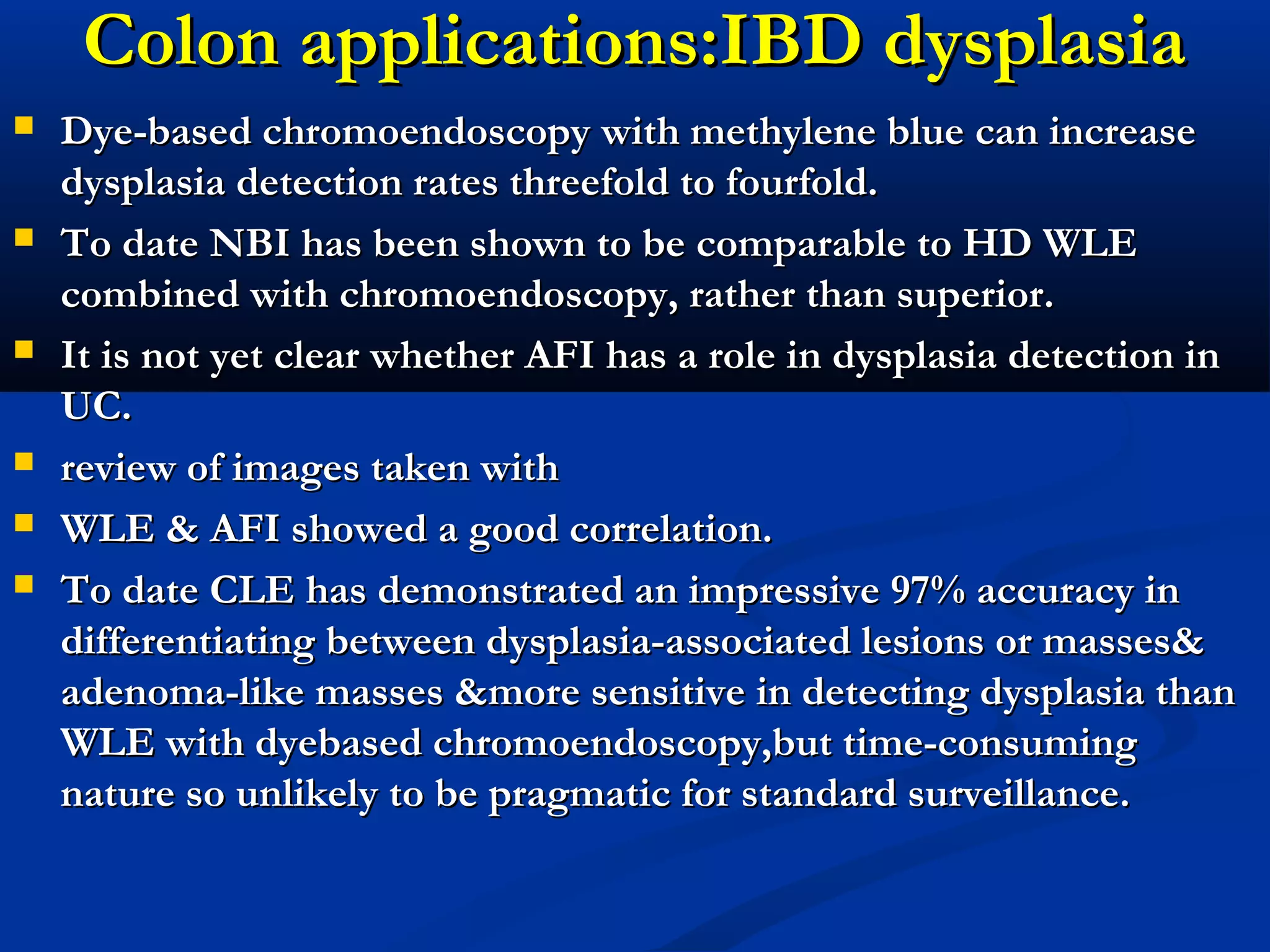 Colon applications:IBD dysplasiaColon applications:IBD dysplasia
 Dye-based chromoendoscopy with methylene blue can increaseDye-based chromoendoscopy with methylene blue can increase
dysplasia detection rates threefold to fourfold.dysplasia detection rates threefold to fourfold.
 To date NBI has been shown to be comparable to HD WLETo date NBI has been shown to be comparable to HD WLE
combined with chromoendoscopy, rather than superior.combined with chromoendoscopy, rather than superior.
 It is not yet clear whether AFI has a role in dysplasia detection inIt is not yet clear whether AFI has a role in dysplasia detection in
UC.UC.
 review of images taken withreview of images taken with
 WLE & AFI showed a good correlation.WLE & AFI showed a good correlation.
 To date CLE has demonstrated an impressive 97% accuracy inTo date CLE has demonstrated an impressive 97% accuracy in
differentiating between dysplasia-associated lesions or masses&differentiating between dysplasia-associated lesions or masses&
adenoma-like masses &more sensitive in detecting dysplasia thanadenoma-like masses &more sensitive in detecting dysplasia than
WLE with dyebased chromoendoscopy,but time-consumingWLE with dyebased chromoendoscopy,but time-consuming
nature so unlikely to be pragmatic for standard surveillance.nature so unlikely to be pragmatic for standard surveillance.
 