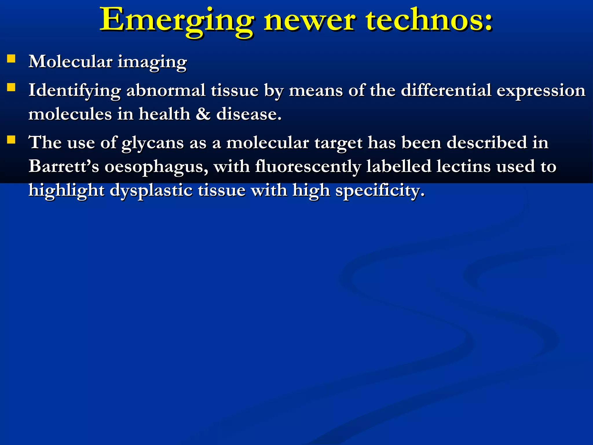 Emerging newer technos:Emerging newer technos:
 Molecular imagingMolecular imaging
 Identifying abnormal tissue by means of the differential expressionIdentifying abnormal tissue by means of the differential expression
molecules in health & disease.molecules in health & disease.
 The use of glycans as a molecular target has been described inThe use of glycans as a molecular target has been described in
Barrett’s oesophagus, with fluorescently labelled lectins used toBarrett’s oesophagus, with fluorescently labelled lectins used to
highlight dysplastic tissue with high specificity.highlight dysplastic tissue with high specificity.
 