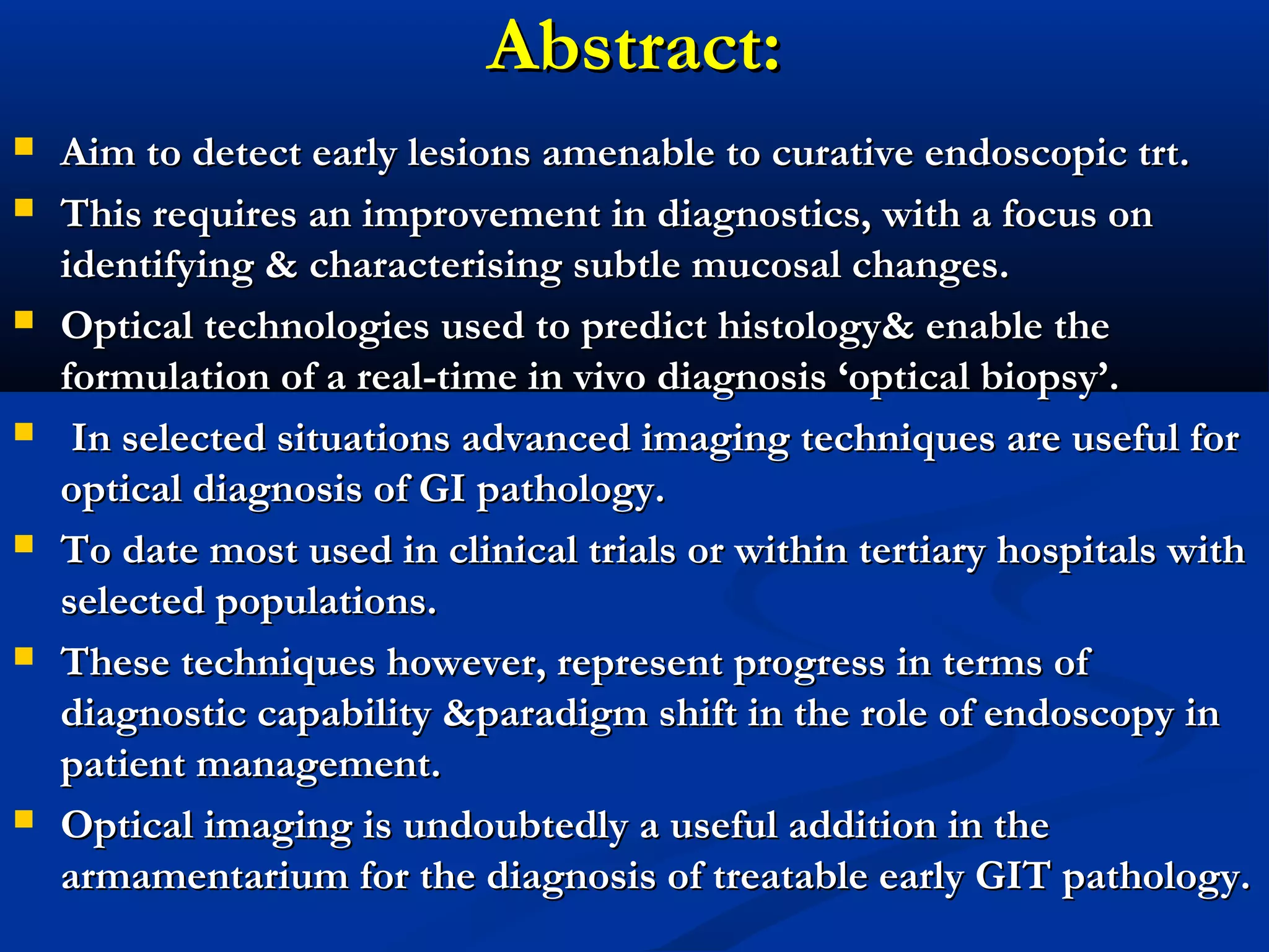 Abstract:Abstract:
 Aim to detect early lesions amenable to curative endoscopic trt.Aim to detect early lesions amenable to curative endoscopic trt.
 This requires an improvement in diagnostics, with a focus onThis requires an improvement in diagnostics, with a focus on
identifying & characterising subtle mucosal changes.identifying & characterising subtle mucosal changes.
 Optical technologies used to predict histology& enable theOptical technologies used to predict histology& enable the
formulation of a real-time in vivo diagnosis ‘optical biopsy’.formulation of a real-time in vivo diagnosis ‘optical biopsy’.
 In selected situations advanced imaging techniques are useful forIn selected situations advanced imaging techniques are useful for
optical diagnosis of GI pathology.optical diagnosis of GI pathology.
 To date most used in clinical trials or within tertiary hospitals withTo date most used in clinical trials or within tertiary hospitals with
selected populations.selected populations.
 These techniques however, represent progress in terms ofThese techniques however, represent progress in terms of
diagnostic capability &paradigm shift in the role of endoscopy indiagnostic capability &paradigm shift in the role of endoscopy in
patient management.patient management.
 Optical imaging is undoubtedly a useful addition in theOptical imaging is undoubtedly a useful addition in the
armamentarium for the diagnosis of treatable early GIT pathology.armamentarium for the diagnosis of treatable early GIT pathology.
 