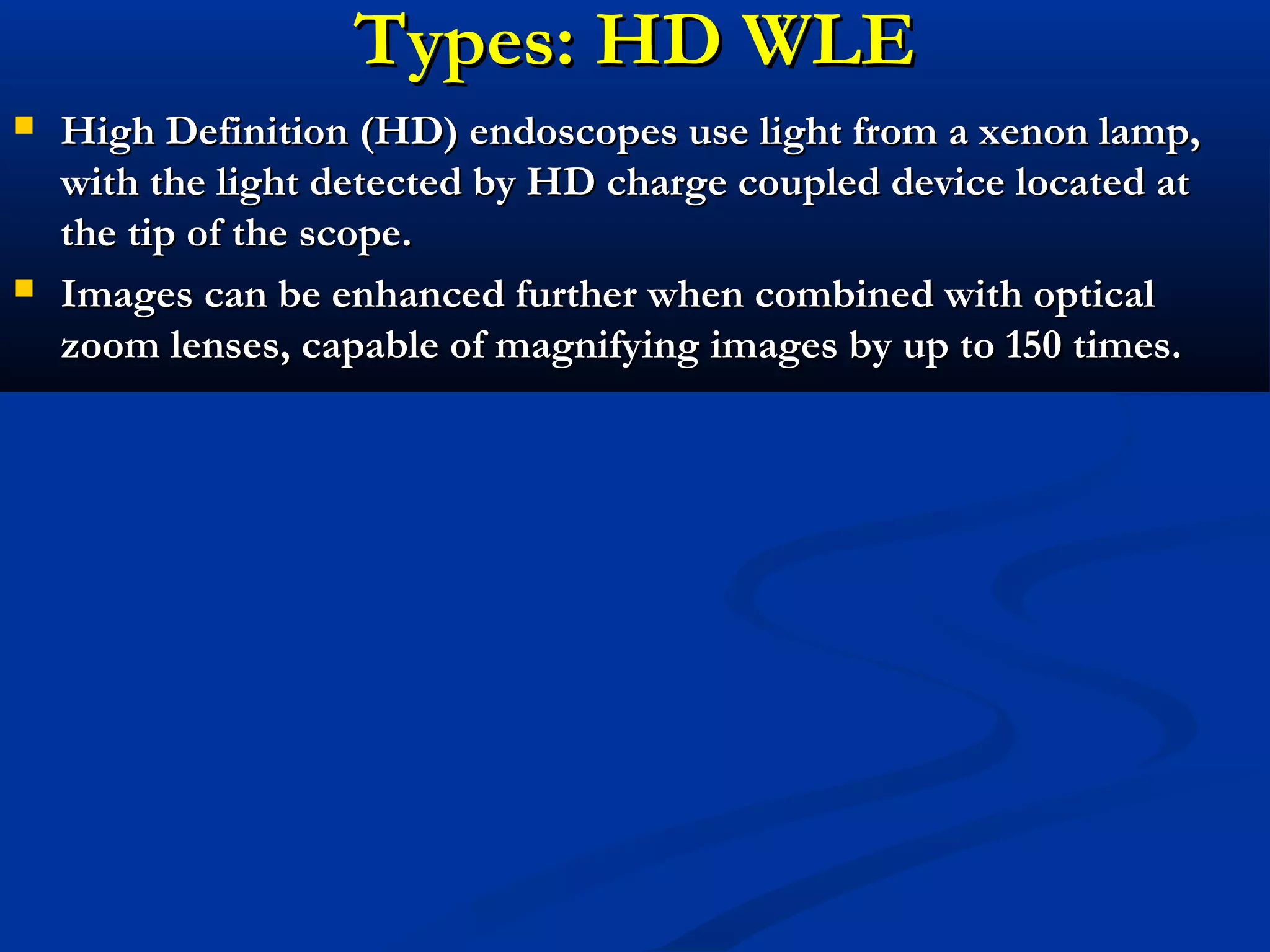 Types: HD WLETypes: HD WLE
 High Definition (HD) endoscopes use light from a xenon lamp,High Definition (HD) endoscopes use light from a xenon lamp,
with the light detected by HD charge coupled device located atwith the light detected by HD charge coupled device located at
the tip of the scope.the tip of the scope.
 Images can be enhanced further when combined with opticalImages can be enhanced further when combined with optical
zoom lenses, capable of magnifying images by up to 150 times.zoom lenses, capable of magnifying images by up to 150 times.
 