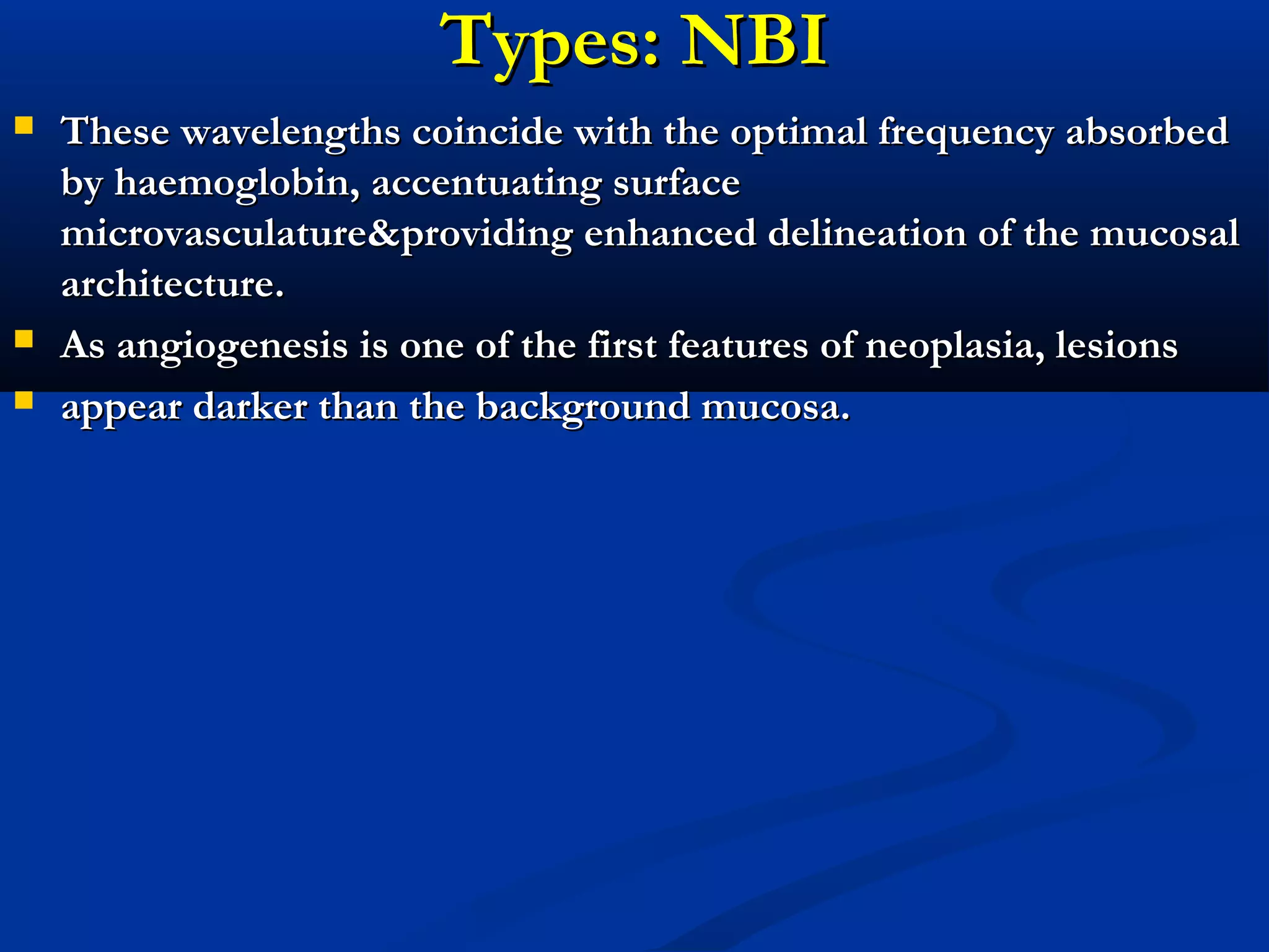 Types: NBITypes: NBI
 These wavelengths coincide with the optimal frequency absorbedThese wavelengths coincide with the optimal frequency absorbed
byby haemoglobin, accentuating surfacehaemoglobin, accentuating surface
microvasculature&microvasculature&providing enhanced delineation of the mucosalproviding enhanced delineation of the mucosal
architecture.architecture.
 As angiogenesis is one of the first features of neoplasia, lesionsAs angiogenesis is one of the first features of neoplasia, lesions
 appear darker than the background mucosa.appear darker than the background mucosa.
 