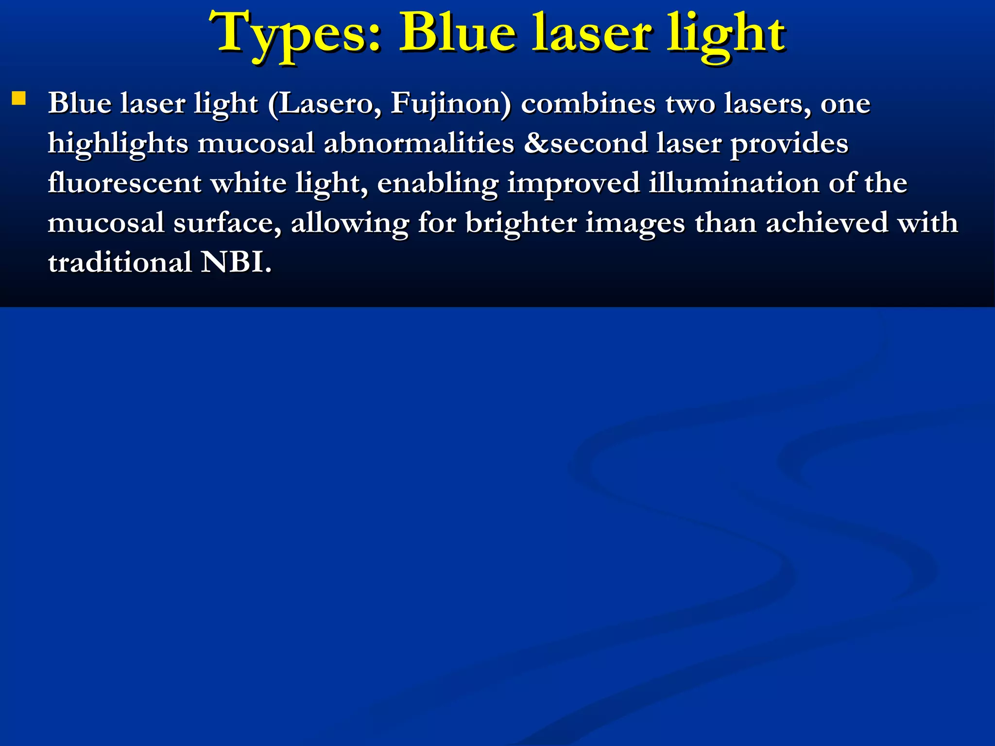 Types: Blue laser lightTypes: Blue laser light
 Blue laser light (Lasero, Fujinon) combines two lasers, oneBlue laser light (Lasero, Fujinon) combines two lasers, one
highlights mucosal abnormalities &second laser provideshighlights mucosal abnormalities &second laser provides
fluorescent white light, enabling improved illumination of thefluorescent white light, enabling improved illumination of the
mucosal surface, allowing for brighter images than achieved withmucosal surface, allowing for brighter images than achieved with
traditional NBI.traditional NBI.
 