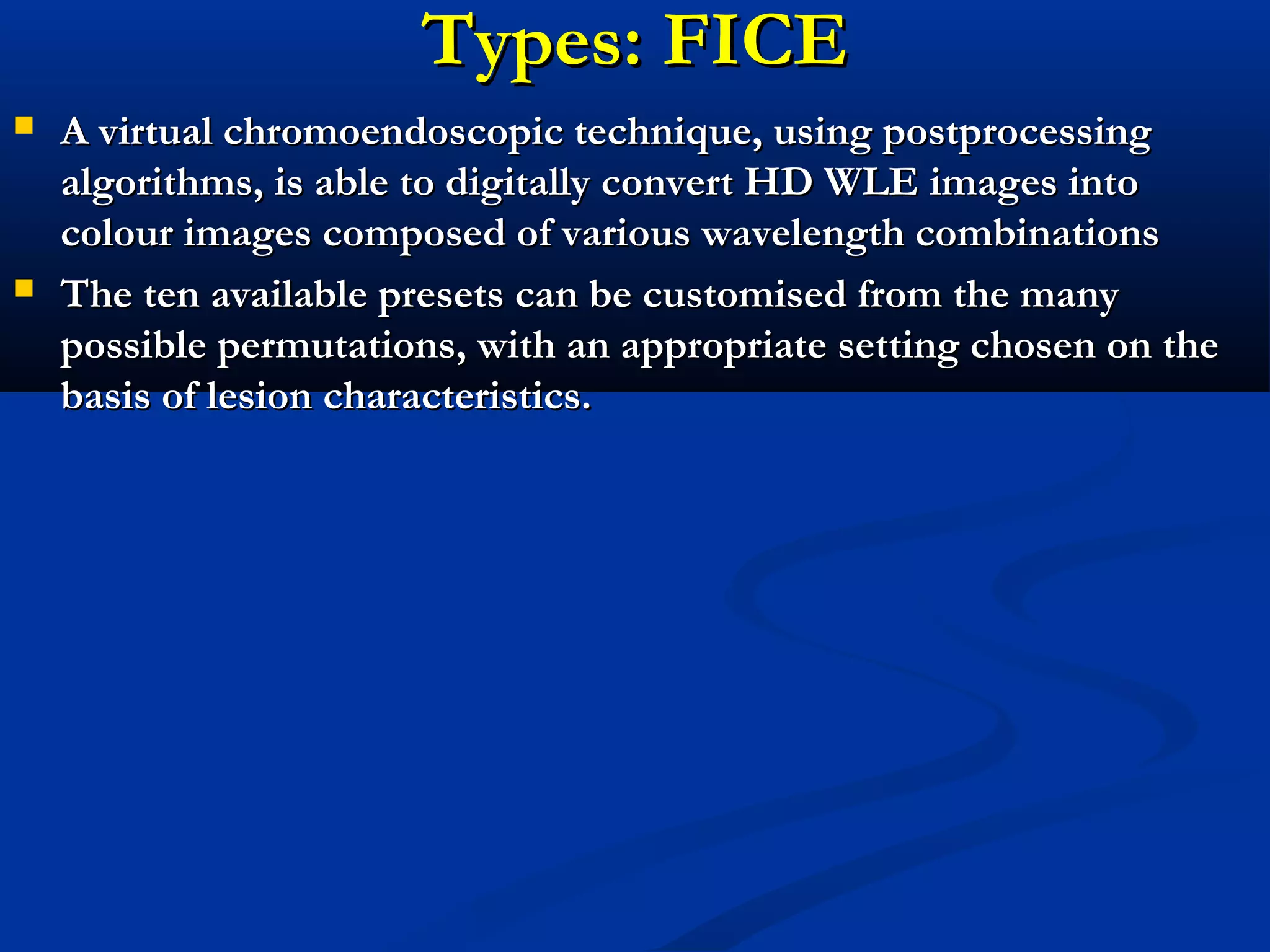 Types: FICETypes: FICE
 A virtual chromoendoscopic technique, using postprocessingA virtual chromoendoscopic technique, using postprocessing
algorithms, is able to digitally convert HD WLE images intoalgorithms, is able to digitally convert HD WLE images into
colour images composed of various wavelength combinationscolour images composed of various wavelength combinations
 The ten available presets can be customised from the manyThe ten available presets can be customised from the many
possible permutations, with an appropriate setting chosen on thepossible permutations, with an appropriate setting chosen on the
basis of lesion characteristics.basis of lesion characteristics.
 