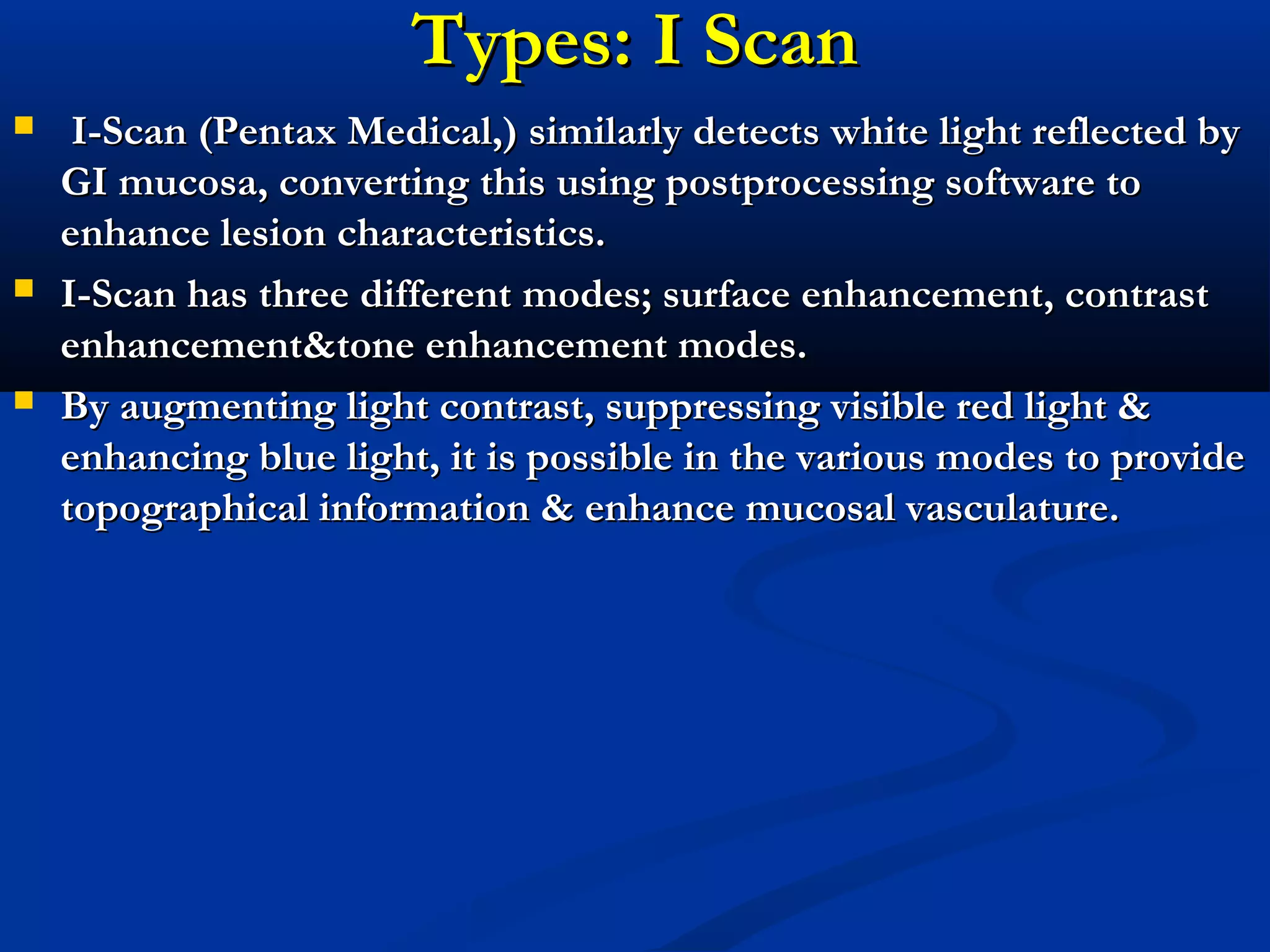 Types: I ScanTypes: I Scan
 I-Scan (Pentax Medical,) similarly detects white light reflected byI-Scan (Pentax Medical,) similarly detects white light reflected by
GI mucosa, converting this using postprocessing software toGI mucosa, converting this using postprocessing software to
enhance lesion characteristics.enhance lesion characteristics.
 I-Scan has three differentI-Scan has three different modes; surface enhancement, contrastmodes; surface enhancement, contrast
enhancement&enhancement&tone enhancement modes.tone enhancement modes.
 By augmenting light contrast, suppressing visible red light &By augmenting light contrast, suppressing visible red light &
enhancing blue light, it is possible in the various modes to provideenhancing blue light, it is possible in the various modes to provide
topographical information & enhancetopographical information & enhance mucosal vasculature.mucosal vasculature.
 