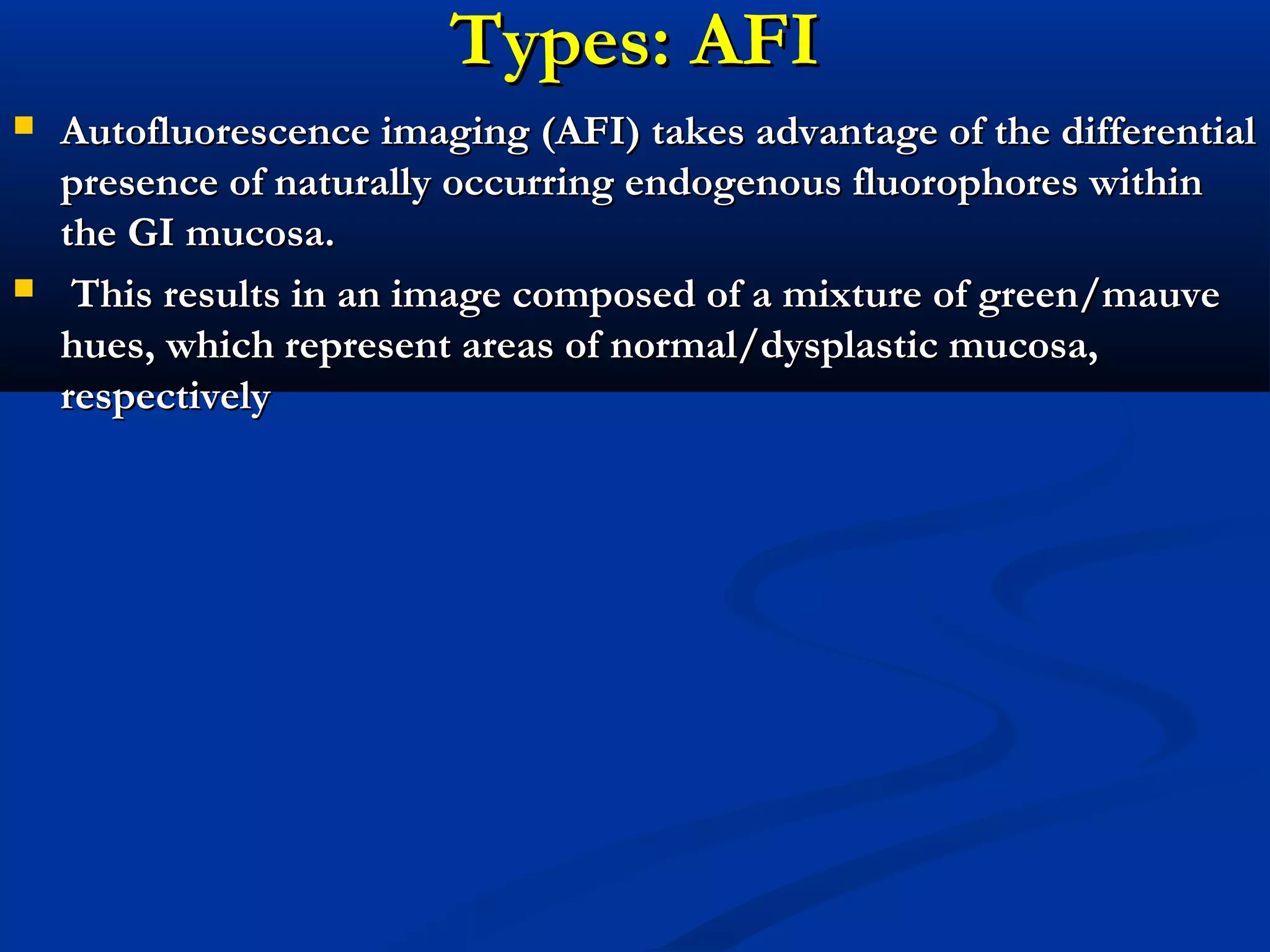 Types: AFITypes: AFI
 Autofluorescence imaging (AFI) takes advantage of the differentialAutofluorescence imaging (AFI) takes advantage of the differential
presence of naturally occurring endogenous fluorophores withinpresence of naturally occurring endogenous fluorophores within
the GI mucosa.the GI mucosa.
 This results in an image composed of a mixture of green/mauveThis results in an image composed of a mixture of green/mauve
hues, which represent areas of normal/dysplastic mucosa,hues, which represent areas of normal/dysplastic mucosa,
respectivelyrespectively
 