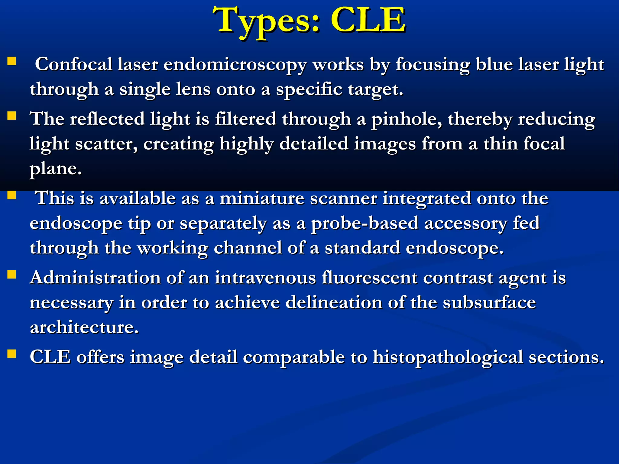 Types: CLETypes: CLE
 Confocal laser endomicroscopy works by focusing blue laser lightConfocal laser endomicroscopy works by focusing blue laser light
through a single lens onto a specific target.through a single lens onto a specific target.
 The reflected light is filtered through a pinhole, thereby reducingThe reflected light is filtered through a pinhole, thereby reducing
light scatter, creating highly detailed images from a thin focallight scatter, creating highly detailed images from a thin focal
plane.plane.
 This is available as a miniature scanner integrated onto theThis is available as a miniature scanner integrated onto the
endoscope tip or separately as a probe-based accessory fedendoscope tip or separately as a probe-based accessory fed
through the working channel of a standard endoscope.through the working channel of a standard endoscope.
 Administration of an intravenous fluorescent contrast agent isAdministration of an intravenous fluorescent contrast agent is
necessary in order to achieve delineation of the subsurfacenecessary in order to achieve delineation of the subsurface
architecture.architecture.
 CLE offers image detail comparable to histopathological sections.CLE offers image detail comparable to histopathological sections.
 