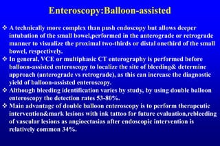 Enteroscopy:Balloon-assisted
 A technically more complex than push endoscopy but allows deeper
intubation of the small bowel,performed in the anterograde or retrograde
manner to visualize the proximal two-thirds or distal onethird of the small
bowel, respectively.
 In general, VCE or multiphasic CT enterography is performed before
balloon-assisted enteroscopy to localize the site of bleeding& determine
approach (anterograde vs retrograde), as this can increase the diagnostic
yield of balloon-assisted enteroscopy.
 Although bleeding identification varies by study, by using double balloon
enteroscopy the detection rates 53-80%.
 Main advantage of double balloon enteroscopy is to perform therapeutic
intervention&mark lesions with ink tattoo for future evaluation,rebleeding
of vascular lesions as angioectasias after endoscopic intervention is
relatively common 34%.
 