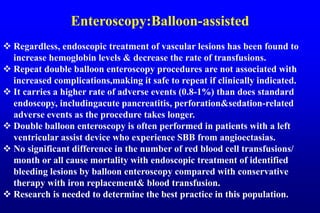 Enteroscopy:Balloon-assisted
 Regardless, endoscopic treatment of vascular lesions has been found to
increase hemoglobin levels & decrease the rate of transfusions.
 Repeat double balloon enteroscopy procedures are not associated with
increased complications,making it safe to repeat if clinically indicated.
 It carries a higher rate of adverse events (0.8-1%) than does standard
endoscopy, includingacute pancreatitis, perforation&sedation-related
adverse events as the procedure takes longer.
 Double balloon enteroscopy is often performed in patients with a left
ventricular assist device who experience SBB from angioectasias.
 No significant difference in the number of red blood cell transfusions/
month or all cause mortality with endoscopic treatment of identified
bleeding lesions by balloon enteroscopy compared with conservative
therapy with iron replacement& blood transfusion.
 Research is needed to determine the best practice in this population.
 