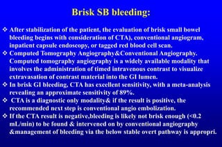 Brisk SB bleeding:
 After stabilization of the patient, the evaluation of brisk small bowel
bleeding begins with consideration of CTA), conventional angiogram,
inpatient capsule endoscopy, or tagged red blood cell scan.
 Computed Tomography Angiography&Conventional Angiography.
Computed tomography angiography is a widely available modality that
involves the administration of timed intravenous contrast to visualize
extravasation of contrast material into the GI lumen.
 In brisk GI bleeding, CTA has excellent sensitivity, with a meta-analysis
revealing an approximate sensitivity of 89%.
 CTA is a diagnostic only modality& if the result is positive, the
recommended next step is conventional angio embolization.
 If the CTA result is negative,bleeding is likely not brisk enough (<0.2
mL/min) to be found & intervened on by conventional angiography
&management of bleeding via the below stable overt pathway is appropri.
 