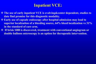 Inpatient VCE:
 The use of early inpatient VCE is evolving&center dependent, studies to
date find promise for this diagnostic modality.
 Early use of capsule endoscopy after hospital admission may lead to
superior localization of a bleeding source, 64% bleed localization vs 31%
in the standard of care arm.
 If brisk SBB is discovered, treatment with conventional angiogram or
double balloon enteroscopy is an option for therapeutic intervention.
 