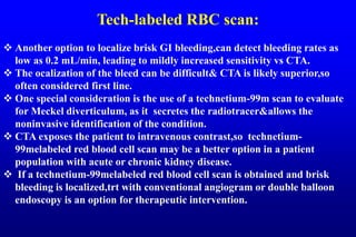 Tech-labeled RBC scan:
 Another option to localize brisk GI bleeding,can detect bleeding rates as
low as 0.2 mL/min, leading to mildly increased sensitivity vs CTA.
 The ocalization of the bleed can be difficult& CTA is likely superior,so
often considered first line.
 One special consideration is the use of a technetium-99m scan to evaluate
for Meckel diverticulum, as it secretes the radiotracer&allows the
noninvasive identification of the condition.
 CTA exposes the patient to intravenous contrast,so technetium-
99melabeled red blood cell scan may be a better option in a patient
population with acute or chronic kidney disease.
 If a technetium-99melabeled red blood cell scan is obtained and brisk
bleeding is localized,trt with conventional angiogram or double balloon
endoscopy is an option for therapeutic intervention.
 