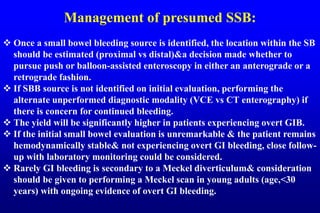 Management of presumed SSB:
 Once a small bowel bleeding source is identified, the location within the SB
should be estimated (proximal vs distal)&a decision made whether to
pursue push or balloon-assisted enteroscopy in either an anterograde or a
retrograde fashion.
 If SBB source is not identified on initial evaluation, performing the
alternate unperformed diagnostic modality (VCE vs CT enterography) if
there is concern for continued bleeding.
 The yield will be significantly higher in patients experiencing overt GIB.
 If the initial small bowel evaluation is unremarkable & the patient remains
hemodynamically stable& not experiencing overt GI bleeding, close follow-
up with laboratory monitoring could be considered.
 Rarely GI bleeding is secondary to a Meckel diverticulum& consideration
should be given to performing a Meckel scan in young adults (age,<30
years) with ongoing evidence of overt GI bleeding.
 