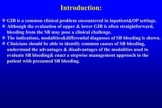 Introduction:
 GIB is a common clinical problem encountered in inpatient&OP settings.
 Although the evaluation of upper & lower GIB is often straightforward,
bleeding from the SB may pose a clinical challenge.
 The indications, modalities&differential diagnoses of SB bleeding is shown.
 Clinicians should be able to identify common causes of SB bleeding,
understand the advantages & disadvantages of the modalities used to
evaluate SB bleeding& enact a stepwise management approach to the
patient with presumed SB bleeding.
 