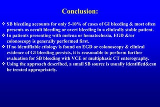 Conclusion:
 SB bleeding accounts for only 5-10% of cases of GI bleeding & most often
presents as occult bleeding or overt bleeding in a clinically stable patient.
 In patients presenting with melena or hematochezia, EGD &/or
colonoscopy is generally performed first.
 If no identifiable etiology is found on EGD or colonoscopy & clinical
evidence of GI bleeding persists, it is reasonable to perform further
evaluation for SB bleeding with VCE or multiphasic CT enterography.
 Using the approach described, a small SB source is usually identified&can
be treated appropriately.
 