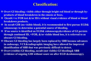 Classification:
 Overt GI bleeding: visible either through bright red blood or through by-
products of blood breakdown in the emesis or feces.
 Occult:+ve FOB test &/or IDA without visual evidence of blood or blood
breakdown products.
 In occult GIB (no visible blood), it is recommended to first pursue EGD&
colonoscopy to determine a potential source of bleeding.
 If no source is identified on EGD& colonoscopy&evidence of GI persists
through continued ID, +FOB, &/or visible blood loss, it is referred to as
obscure GI bleeding.
 Obscure GI bleeding has largely been replaced by SBB because advances
in endoscopy, VCE&radiographic imaging have allowed for improved
identification of SBB that was previously difficult to detect.
 Overt (visible) GI bleeding, occult (not visible) GI bleeding& SBB
(evidence of ongoing GIB without sourc on after EGD &colonoscopy).
 