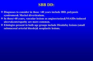 SBB DD:
 Diagnoses to consider in those <40 years include IBD, polyposis
syndromes& Meckel diverticulum.
 In those>40 years, vascular lesions as angioectasias&NSAIDs-induced
ulcers&enteropathy are more common.
 Etiologies present in both age groups include Dieulafoy lesions (small
submucosal arterial bleeds)& neoplastic lesions.
 
