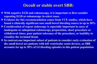 Occult or stable overt SBB:
 With negative EGD and colonoscopy, it is important to first consider
repeating EGD or colonoscopy in select cases.
 Evidence for this recommendation comes from VCE studies, which have
found a clinically significant non small bowel bleeding source in up to 30%
 Consideration of repeat endoscopy is especially important in cases of
inadequate or suboptimal colonoscopy preparation, short procedure or
withdrawal times, poor patient tolerance of the procedure, or inability to
visualize the terminal ileum.
 In contrast,one important subset of patients to consider early evaluation of
the small bowel are patients with left ventricular assist devices, as SBB
accounts for up to 30% of GI bleeding episodes in this patient population.
 