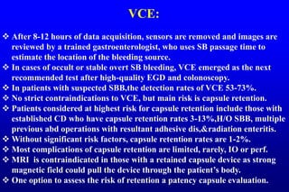 VCE:
 After 8-12 hours of data acquisition, sensors are removed and images are
reviewed by a trained gastroenterologist, who uses SB passage time to
estimate the location of the bleeding source.
 In cases of occult or stable overt SB bleeding, VCE emerged as the next
recommended test after high-quality EGD and colonoscopy.
 In patients with suspected SBB,the detection rates of VCE 53-73%.
 No strict contraindications to VCE, but main risk is capsule retention.
 Patients considered at highest risk for capsule retention include those with
established CD who have capsule retention rates 3-13%,H/O SBB, multiple
previous abd operations with resultant adhesive dis,&radiation enteritis.
 Without significant risk factors, capsule retention rates are 1-2%.
 Most complications of capsule retention are limited, rarely, IO or perf.
 MRI is contraindicated in those with a retained capsule device as strong
magnetic field could pull the device through the patient’s body.
 One option to assess the risk of retention a patency capsule evaluation.
 