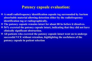 Patency capsule evaluation:
 A small radiofrequency identification capsule tag surrounded by barium
absorbable material allowing detection either by the radiofrequency
identification tag or radiographically.
 The patency capsule remains intact for about 80 hs before it dissolves.
 56% excreted the patency capsule intact, indicating that they did not have
clinically significant obstruction.
 All patients who excreted the patency capsule intact went on to undergo
successful VCE without retention, highlighting the usefulness of the
patency capsule in patient selection
 
