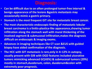 Diagnosis:
• Can be difficult due to an often prolonged tumor-free interval &
benign appearance of the lesions &gastric metastasis may
occasionally mimic a gastric primary.
• Stomach is the most frequent GIT site for metastatic breast cancer.
• The most characteristic endoscopic finding of metastatic lobular
breast carcinoma is a linitis-plastica-like appearance,showing tumor
infiltration along the stomach wall with mural thickening of the
involved segment & submucosal infiltration,makes the diagnosis
difficult on endoscopic & imaging exams.
• Advances in imaging techniques like CT scan &EUS with guided
biopsy have aided confirmation of the diagnosis.
• The HCC with GIT metastasis is rare,only in 4–12% in autopsy,
usually present with GIB with OGD features included ulcerative
tumors mimicking advanced GC(43%) & submucosal tumors (29%)
mostly in stomach,duodenum, colon, duodenum&colon with
extremely poor prognosis.
 