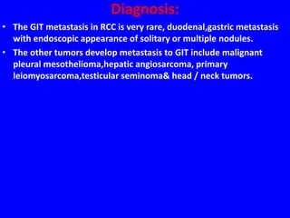 Diagnosis:
• The GIT metastasis in RCC is very rare, duodenal,gastric metastasis
with endoscopic appearance of solitary or multiple nodules.
• The other tumors develop metastasis to GIT include malignant
pleural mesothelioma,hepatic angiosarcoma, primary
leiomyosarcoma,testicular seminoma& head / neck tumors.
 