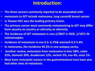 Introduction:
• The three cancers commonly reported to be associated with
• metastasis to GIT include melanoma, lung cancer& breast cancer.
• In Taiwan HCC was the leading primary lesion.
• The primary cancer most commonly metastasizing to GIT may differ
from country to country or ethnicity to ethnicity.
• The incidence of GIT metastasis is rare,1/3847 in OGD ,1/1871 IN
colonoscopies.
• Incidence of metastasis in eso 0.3- 6.1%& stomach 0.2-5.4%.
• In melanoma, the incidence 43.5% in one autopsy series.
• Another review, metastasis from melanoma in liver 68%, colon
22%, stomach 20%, duodenum 12%, rectum 5%, eso 4%, anus 1%.
• Most have metastatic lesions in the gastrointestinal tract have also
had other sites of metastasis.
 