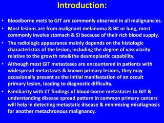 Introduction:
• Bloodborne mets to GIT are commonly observed in all malignancies.
• Most lesions are from malignant melanoma & BC or lung, most
commonly involve stomach & SI because of their rich blood supply.
• The radiologic appearance mainly depends on the histologic
characteristics of the lesion, including the degree of vascularity
relative to the growth rate&the desmoplastic capability.
• Although most GIT metastases are encountered in patients with
widespread metastases & known primary lesions, they may
occasionally present as the initial manifestation of an occult
primary lesion, leading to diagnostic difficulty.
• Familiarity with CT findings of blood-borne metastases to GIT &
understanding disease spread pattern in common primary cancers
will help in detecting metastatic disease & minimizing misdiagnosis
for another metachronous malignancy.
 