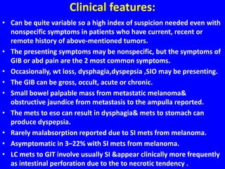 Clinical features:
• Can be quite variable so a high index of suspicion needed even with
nonspecific symptoms in patients who have current, recent or
remote history of above-mentioned tumors.
• The presenting symptoms may be nonspecific, but the symptoms of
GIB or abd pain are the 2 most common symptoms.
• Occasionally, wt loss, dysphagia,dyspepsia ,SIO may be presenting.
• The GIB can be gross, occult, acute or chronic.
• Small bowel palpable mass from metastatic melanoma&
obstructive jaundice from metastasis to the ampulla reported.
• The mets to eso can result in dysphagia& mets to stomach can
produce dyspepsia.
• Rarely malabsorption reported due to SI mets from melanoma.
• Asymptomatic in 3–22% with SI mets from melanoma.
• LC mets to GIT involve usually SI &appear clinically more frequently
as intestinal perforation due to the to necrotic tendency .
 