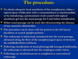 The procedure:The procedure:
 To obtain adequate local anesthesia of the nasopharynx, either aTo obtain adequate local anesthesia of the nasopharynx, either a
topical spray of lidocaine with a vasoconstrictor as oxymetazolinetopical spray of lidocaine with a vasoconstrictor as oxymetazoline
or by introducing a pretreatment swab coated with topicalor by introducing a pretreatment swab coated with topical
anesthetic gel into the nasal pssage for 5 min before introduction.anesthetic gel into the nasal pssage for 5 min before introduction.
 Either nasal passage can be used after documenting the absenceEither nasal passage can be used after documenting the absence
of any anatomic abnormality.of any anatomic abnormality.
 The procedure can be done with the patient in the left lateralThe procedure can be done with the patient in the left lateral
decubitus or seated upright position.decubitus or seated upright position.
 The endoscope is lubricated, introduced into the nasal passage,The endoscope is lubricated, introduced into the nasal passage,
advanced along the floor of the nasopharyngeal space or betweenadvanced along the floor of the nasopharyngeal space or between
the middle&inferior turbinate.the middle&inferior turbinate.
 Following visualization of usual pharyngeal& laryngeal landmarks,Following visualization of usual pharyngeal& laryngeal landmarks,
the endoscope is advanced into the esophagus under vision.the endoscope is advanced into the esophagus under vision.
 Following eso intubation,exam is completed as conventionalFollowing eso intubation,exam is completed as conventional
endoscopy.endoscopy.
 