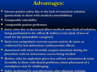 Advantages:Advantages:
 Greater patient safety due to the lack of conscious sedationGreater patient safety due to the lack of conscious sedation
(particularly in those with medical comorbidities)(particularly in those with medical comorbidities)
 Comparable tolerabilityComparable tolerability
 comparable patient preferencecomparable patient preference
 lower costs due to decreased direct medical costs (lack of sedation,lower costs due to decreased direct medical costs (lack of sedation,
being performed in the office) & indirect costs (lack of loss ofbeing performed in the office) & indirect costs (lack of loss of
work for the patient&the caregiver).work for the patient&the caregiver).
 Incite less sympathetic nervous system activity & stress asIncite less sympathetic nervous system activity & stress as
evidenced by less deleterious cardiovascular effects.evidenced by less deleterious cardiovascular effects.
 Associated with more favorable oxygen saturation during theAssociated with more favorable oxygen saturation during the
procedure with no intravenous access being needed.procedure with no intravenous access being needed.
 Reduce risks for aspiration given less salivary stimulation & moreReduce risks for aspiration given less salivary stimulation & more
favorable in those with dental problems, where placement of afavorable in those with dental problems, where placement of a
mouthpiece may be challenging.mouthpiece may be challenging.
 Safely performed by non-physicians after adequate training.Safely performed by non-physicians after adequate training.
 