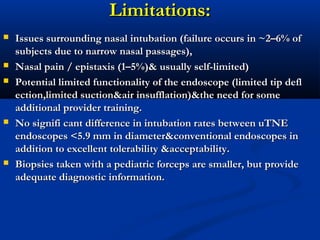 Limitations:Limitations:
 Issues surrounding nasal intubation (failure occurs in ~2–6% ofIssues surrounding nasal intubation (failure occurs in ~2–6% of
subjects due to narrow nasal passages),subjects due to narrow nasal passages),
 Nasal pain / epistaxis (1–5%)& usually self-limited)Nasal pain / epistaxis (1–5%)& usually self-limited)
 Potential limited functionality of the endoscope (limited tip deflPotential limited functionality of the endoscope (limited tip defl
ection,limited suction&air insufflation)&the need for someection,limited suction&air insufflation)&the need for some
additional provider training.additional provider training.
 No signifi cant difference in intubation rates between uTNENo signifi cant difference in intubation rates between uTNE
endoscopes <5.9 mm in diameter&conventional endoscopes inendoscopes <5.9 mm in diameter&conventional endoscopes in
addition to excellent tolerability &acceptability.addition to excellent tolerability &acceptability.
 Biopsies taken with a pediatric forceps are smaller, butBiopsies taken with a pediatric forceps are smaller, but provideprovide
adequate diagnosticadequate diagnostic information.information.
 