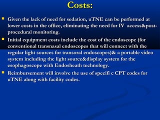 Costs:Costs:
 Given the lack of need for sedation, uTNE can be performed atGiven the lack of need for sedation, uTNE can be performed at
lower costs in the office, eliminating the need for IV access&post-lower costs in the office, eliminating the need for IV access&post-
procedural monitoring.procedural monitoring.
 Initial equipment costs include the cost of the endoscope (forInitial equipment costs include the cost of the endoscope (for
conventional transnasal endoscopes that will connect with theconventional transnasal endoscopes that will connect with the
regular light sources for transoral endoscopes)& a portable videoregular light sources for transoral endoscopes)& a portable video
system including the light source&display system for thesystem including the light source&display system for the
esophagoscope with Endosheath technology.esophagoscope with Endosheath technology.
 Reimbursement will involve the use of specifi c CPT codes forReimbursement will involve the use of specifi c CPT codes for
uTNE along with facility codes.uTNE along with facility codes.
 